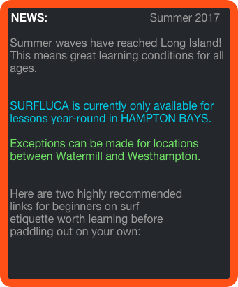 NEWS:                                 Summer 2017

Summer waves have reached Long Island! This means great learning conditions for all ages. 


SURFLUCA is currently only available for lessons year-round in HAMPTON BAYS.

Exceptions can be made for locations between Watermill and Westhampton.


Here are two highly recommended 
links for beginners on surf 
etiquette worth learning before 
paddling out on your own: