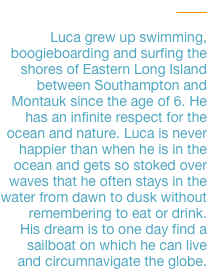 Luca

Luca grew up swimming, boogieboarding and surfing the shores of Eastern Long Island between Southampton and Montauk since the age of 6. He has an infinite respect for the ocean and nature. Luca is never happier than when he is in the ocean and gets so stoked over waves that he often stays in the water from dawn to dusk without remembering to eat or drink. 
His dream is to one day find a 
sailboat on which he can live 
and circumnavigate the globe.